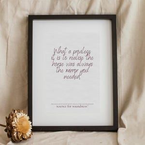 May include: A black rectangular frame containing a white print with the dark text: What a privilege it is to realise the horse was always the mirror you needed. Below this, smaller text reads: science for soundness.