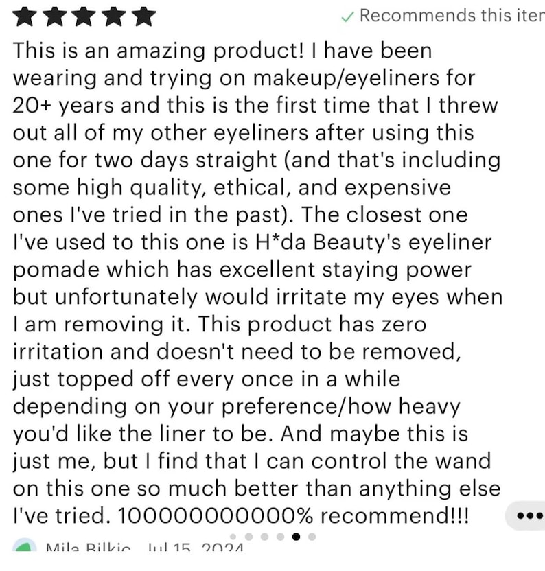 Pu&ograve; includere: Una recensione cliente a cinque stelle per un eyeliner. Il testo recita: This is an amazing product! I have been wearing and trying on makeup/eyeliners for 20+ years and this is the first time that I threw out all of my other eyeliners.