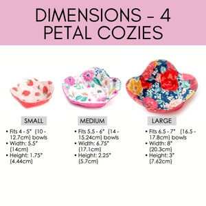 May include: Four sizes of petal bowl cozies in different floral patterns. The smallest cozie fits 4-5 inch bowls, the medium cozie fits 5.5-6 inch bowls, the large cozie fits 6.5-7 inch bowls, and the largest cozie fits 8 inch bowls.