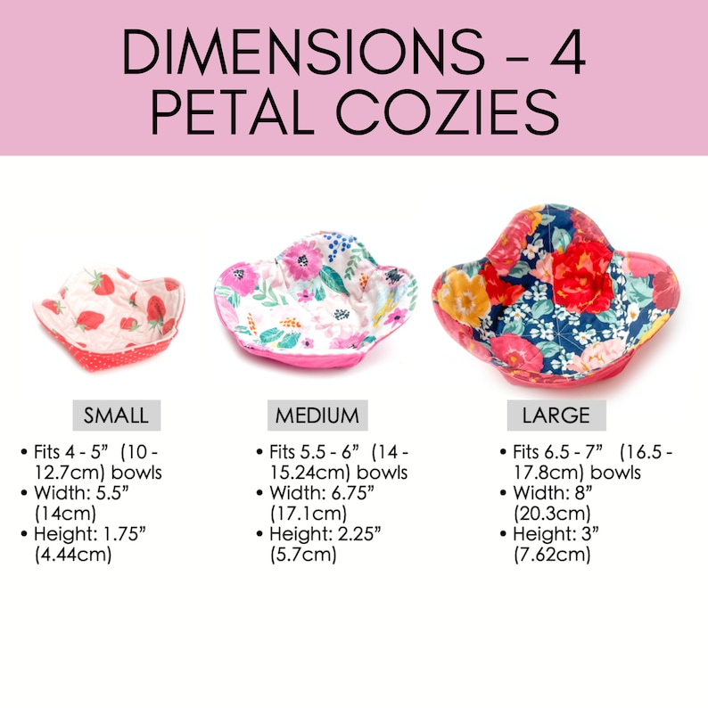May include: Four sizes of petal bowl cozies in different floral patterns. The smallest cozie fits 4-5 inch bowls, the medium cozie fits 5.5-6 inch bowls, the large cozie fits 6.5-7 inch bowls, and the largest cozie fits 8 inch bowls.