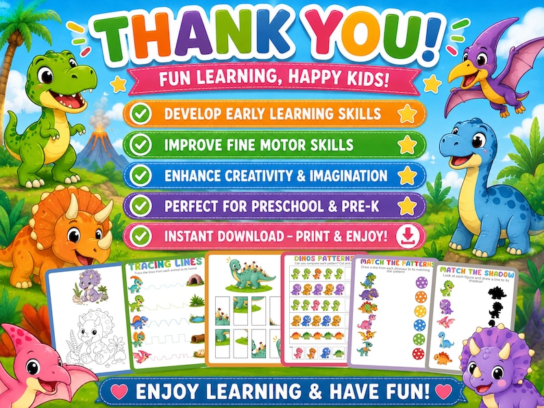 May include: A digital educational activity set featuring colorful cartoon dinosaurs in a prehistoric landscape. The text includes THANK YOU, FUN LEARNING, HAPPY KIDS, DEVELOP EARLY LEARNING SKILLS, IMPROVE FINE MOTOR SKILLS, ENHANCE CREATIVITY & IMAGINATION, PERFECT FOR PRESCHOOL & PRE-K, INSTANT DOWNLOAD - PRINT & ENJOY, TRACING LINES, DINOS PATTERNS, MATCH THE PATTERN, MATCH THE SHADOW, and ENJOY LEARNING & HAVE FUN.