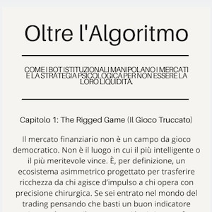 May include: A white page featuring black text titled Oltre l'Algoritmo. The subtitle reads COME I BOT ISTITUZIONALI MANIPOLANO I MERCATI E LA STRATEGIA PSICOLOGICA PER NON ESSERE LA LORO LIQUIDITA. It includes Capitolo 1: The Rigged Game and text.