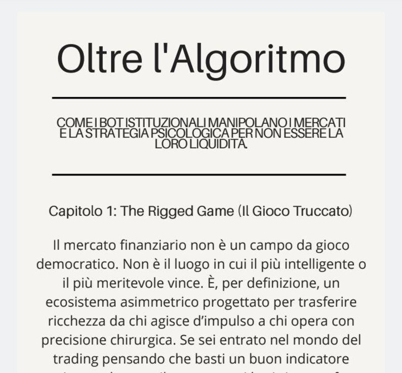 May include: A white page featuring black text titled Oltre l'Algoritmo. The subtitle reads COME I BOT ISTITUZIONALI MANIPOLANO I MERCATI E LA STRATEGIA PSICOLOGICA PER NON ESSERE LA LORO LIQUIDITA. It includes Capitolo 1: The Rigged Game and text.