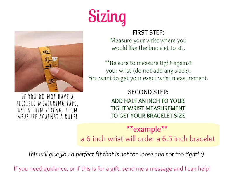 May include: A yellow measuring tape wrapped around a wrist to demonstrate how to measure for a bracelet. The text explains to measure tightly and add half an inch to the measurement to get the correct bracelet size.  "Example: a 6 inch wrist will order a 6.5 inch bracelet."
