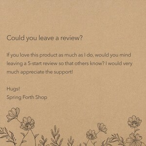 May include: A tan card featuring the text: Could you leave a review? If you love this product as much as I do, would you mind leaving a 5-start review so that others know? I would very much appreciate the support! Hugs! Spring Forth Shop. Black floral line art borders the bottom.