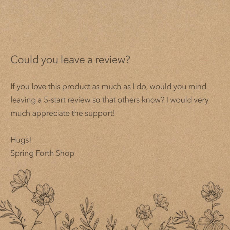 May include: A tan card featuring the text: Could you leave a review? If you love this product as much as I do, would you mind leaving a 5-start review so that others know? I would very much appreciate the support! Hugs! Spring Forth Shop. Black floral line art borders the bottom.