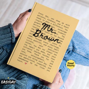 May include: A yellow hardcover book featuring black printed text that reads: Every day, you show up with patience, kindness, and a heart ready to make a difference. You inspire confidence, encourage growth, and help your students believe in themselves. The lessons you teach go far beyond the classroom. They become memories that last for years to come. Through every challenge, every question, and every small victory, your dedication shines. You may not always see the impact you make, but your influence reaches farther than you know. Thank you for the care, encouragement, and passion you bring each day. You are appreciated, respected, and remembered by the lives you touch. The name Mr. Brown is written in large black script across the centre.