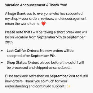 Puede incluir: Un aviso digital de vacaciones con texto negro sobre fondo blanco. El texto dice: Vacation Announcement & Thank You! A huge thank you to everyone who has supported my shop&mdash;your orders, reviews, and encouragement mean the world to me! ❤️ Please note that I will be taking a short break and will be on vacation from September 9th to September 20th. Last Call for Orders: No new orders will be accepted after September 9th. Shop Status: Orders placed before the cutoff will be processed and shipped as scheduled. I&rsquo;ll be back and refreshed on September 21st to fulfill new orders. Thank you so much for your understanding and continued support! ✨
