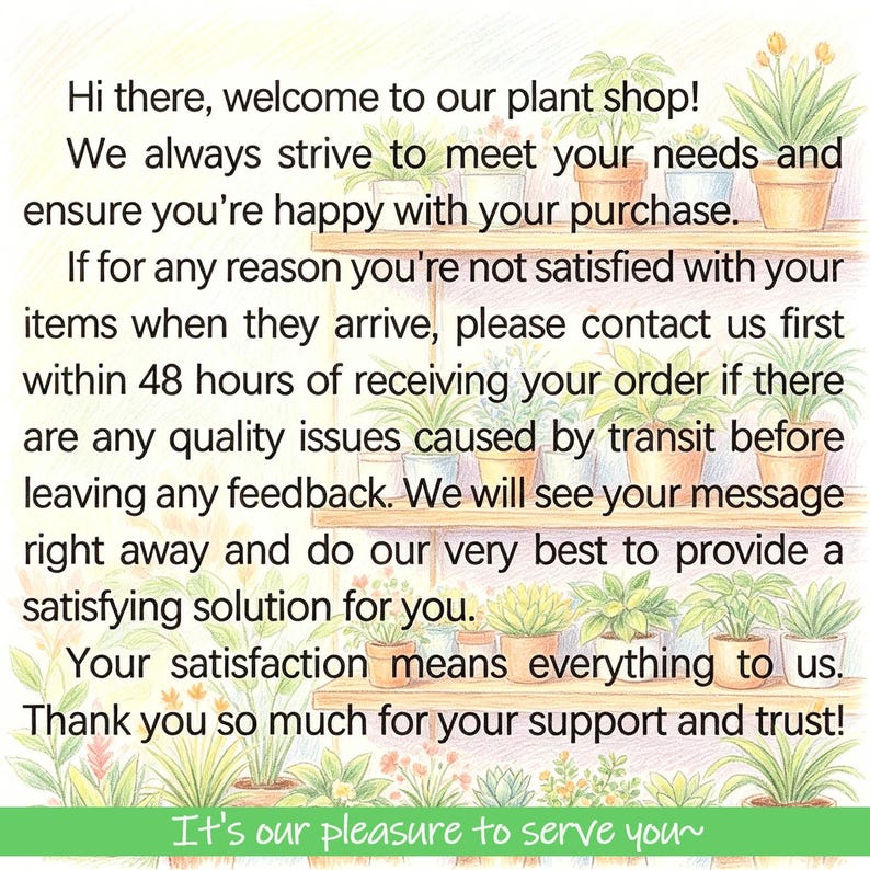 May include: A digital graphic featuring a light-colored wooden shelf filled with various potted green plants. The text reads: Hi there, welcome to our plant shop! We always strive to meet your needs and ensure you're happy with your purchase. If for any reason you're not satisfied with your items when they arrive, please contact us first within 48 hours of receiving your order if there are any quality issues caused by transit before leaving any feedback. We will see your message right away and do our very best to provide a satisfying solution for you. Your satisfaction means everything to us. Thank you so much for your support and trust! It's our pleasure to serve you~