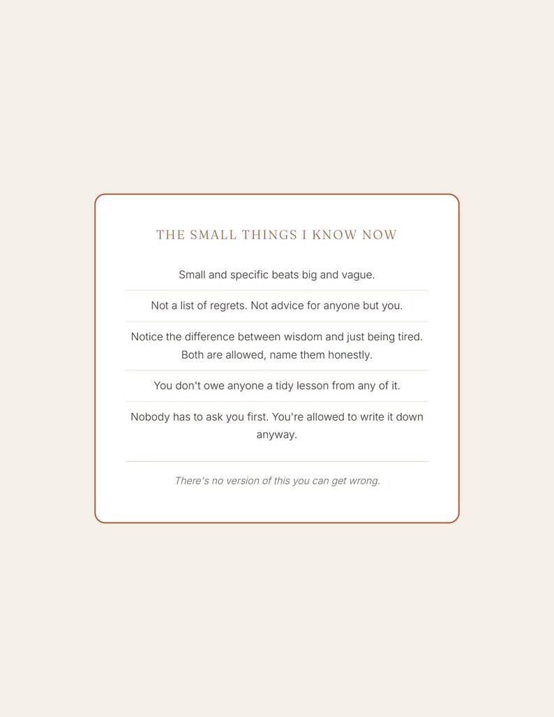 May include: A rectangular card with a thin rust-colored border on a cream background. The text reads: THE SMALL THINGS I KNOW NOW. Small and specific beats big and vague. Not a list of regrets. Not advice for anyone but you. Notice the difference between wisdom and just being tired. Both are allowed, name them honestly. You don't owe anyone a tidy lesson from any of it. Nobody has to ask you first. You're allowed to write it down anyway. There's no version of this you can get wrong.