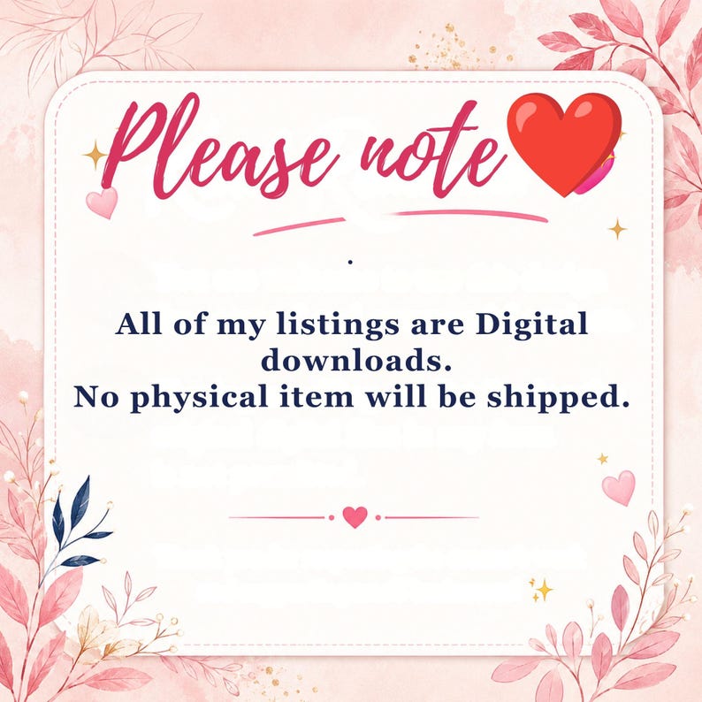 May include: A square digital notice with a white background and pink floral border. The text reads: Please note, All of my listings are Digital downloads. No physical item will be shipped. A red heart icon is positioned next to the text Please note.