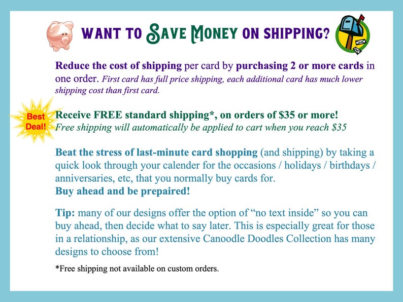 May include: A white informational graphic featuring a pink piggy bank icon and a green mailbox icon. The text reads: WANT TO SAVE MONEY ON SHIPPING? Reduce the cost of shipping per card by purchasing 2 or more cards in one order. Best Deal! Receive FREE standard shipping on orders of $35 or more! Beat the stress of last-minute card shopping by taking a quick look through your calendar for the occasions, holidays, birthdays, and anniversaries. Buy ahead and be prepared! Tip: many of our designs offer the option of no text inside. This is great for those in a relationship, as our extensive Canoodle Doodles Collection has many designs to choose from! *Free shipping not available on custom orders.