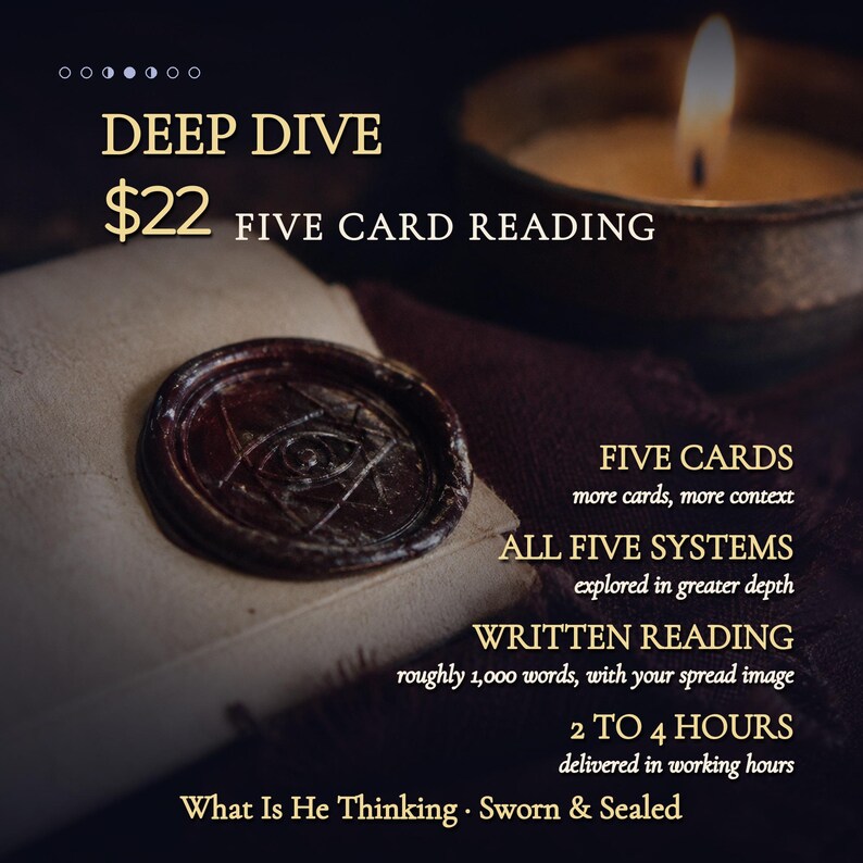 May include: A dark wax seal with an eye symbol on a light-colored paper, accompanied by text: DEEP DIVE $22 FIVE CARD READING, FIVE CARDS more cards, more context, ALL FIVE SYSTEMS explored in greater depth, WRITTEN READING roughly 1,000 words, 2 TO 4 HOURS, What Is He Thinking &middot; Sworn & Sealed.