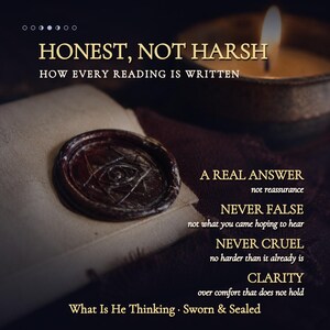 May include: A dark brown wax seal with an eye symbol on a folded paper, accompanied by a lit candle and text reading: HONEST, NOT HARSH, HOW EVERY READING IS WRITTEN, A REAL ANSWER, NEVER FALSE, NEVER CRUEL, CLARITY, What Is He Thinking, Sworn & Sealed.