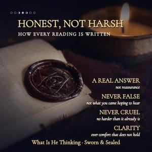 May include: A dark brown wax seal with an eye symbol on a folded paper, accompanied by a lit candle and text reading: HONEST, NOT HARSH, HOW EVERY READING IS WRITTEN, A REAL ANSWER, NEVER FALSE, NEVER CRUEL, CLARITY, What Is He Thinking, Sworn & Sealed.