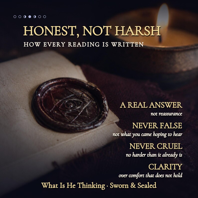 May include: A dark brown wax seal with an eye symbol on a folded paper, accompanied by a lit candle and text reading: HONEST, NOT HARSH, HOW EVERY READING IS WRITTEN, A REAL ANSWER, NEVER FALSE, NEVER CRUEL, CLARITY, What Is He Thinking, Sworn & Sealed.