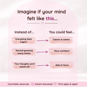 Pode incluir: Um gr&aacute;fico rosa claro com texto castanho escuro que diz: Imagine if your mind felt like this... Instead of... Everything feels urgent. Second-guessing every choice. Your thoughts won't switch off. You could feel... Clearer & calmer. More confident. Able to focus. 3 printable resources. Instant download. Print again & again.