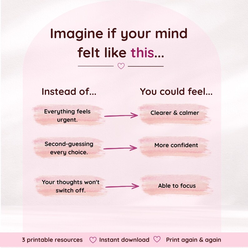 Pode incluir: Um gr&aacute;fico rosa claro com texto castanho escuro que diz: Imagine if your mind felt like this... Instead of... Everything feels urgent. Second-guessing every choice. Your thoughts won't switch off. You could feel... Clearer & calmer. More confident. Able to focus. 3 printable resources. Instant download. Print again & again.