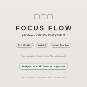 May include: A digital daily planner titled FOCUS FLOW The ADHD-Friendly Daily Planner. It features text labels for A4 + US Letter, Undated, and Instant Download. Additional text includes Fewer priorities. Smaller steps. Planned rewards. Designed for ADHD brains — on purpose. Print at home or at any print shop · Personal use.
