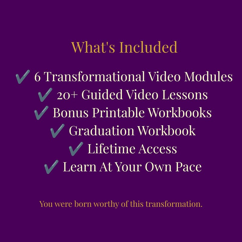 May include: A purple graphic with gold text titled What's Included, listing 6 Transformational Video Modules, 20+ Guided Video Lessons, Bonus Printable Workbooks, Graduation Workbook, Lifetime Access, and Learn At Your Own Pace, ending with You were born worthy of this transformation.