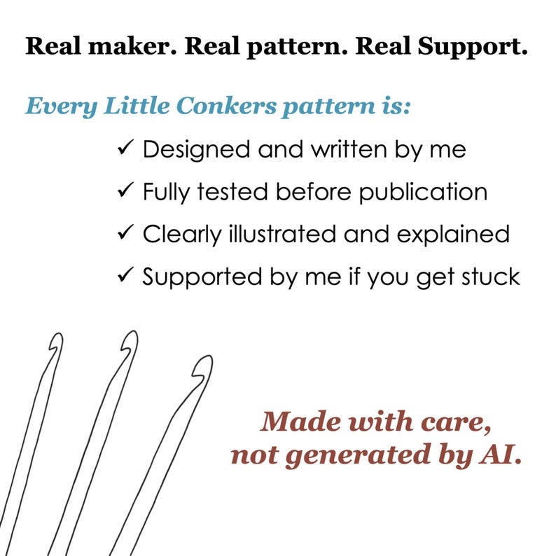 May include: A white graphic featuring black text that reads: Real maker. Real pattern. Real Support. Every Little Conkers pattern is: Designed and written by me, Fully tested before publication, Clearly illustrated and explained, Supported by me if you get stuck. Three black line-art crochet hooks are at the bottom left, with red text on the bottom right reading: Made with care, not generated by AI.