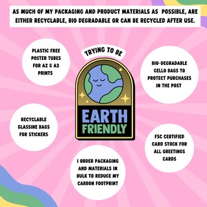 May include: A pink background with a cartoon earth graphic in the center. The graphic is surrounded by a gold circle with the text "Earth Friendly" in black. The graphic is surrounded by text that says "Trying to be" and "I order packaging and materials in bulk to reduce my carbon footprint". There are four circles around the graphic with text that says "Plastic free poster tubes for A2 & A3 prints", "Recyclable glassine bags for stickers", "Bio-degradable cello bags to protect purchases in the post", and "FSC certified card stock for all greetings cards".