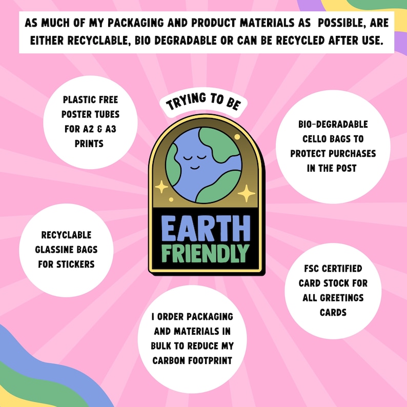 May include: A pink background with a cartoon earth graphic in the center. The graphic is surrounded by a gold circle with the text "Earth Friendly" in black. The graphic is surrounded by text that says "Trying to be" and "I order packaging and materials in bulk to reduce my carbon footprint". There are four circles around the graphic with text that says "Plastic free poster tubes for A2 & A3 prints", "Recyclable glassine bags for stickers", "Bio-degradable cello bags to protect purchases in the post", and "FSC certified card stock for all greetings cards".