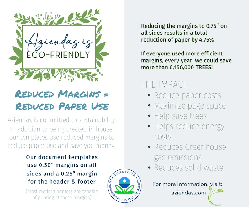 May include: A green and white graphic with the text "Aziendas is ECO-FRIENDLY" and the text "REDUCED MARGINS = REDUCED PAPER USE". The graphic also includes the text "Our document templates use 0.50" margins on all sides and a 0.25" margin for the header & footer (most modern printers are capable of printing at these margins)". The graphic also includes the text "Reducing the margins to 0.75" on all sides results in a total reduction of paper by 4.75%". The graphic also includes the text "If everyone used more efficient margins, every year, we could save more than 6,156,000 TREES!". The graphic also includes the text "THE IMPACT: &bull; Reduce paper costs &bull; Maximize page space &bull; Help save trees &bull; Helps reduce energy costs &bull; Reduces Greenhouse gas emissions &bull; Reduces solid waste". The graphic also includes the text "For more information, visit: aziendeas.com".