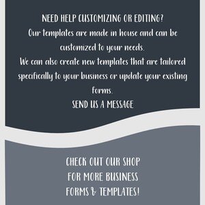 May include: Text on a gray background with a white border. The text reads: "NEED HELP CUSTOMIZING OR EDITING? Our templates are made in house and can be customized to your needs. We can also create new templates that are tailored specifically to your business or update your existing forms. SEND US A MESSAGE CHECK OUT OUR SHOP FOR MORE BUSINESS FORMS & TEMPLATES!"