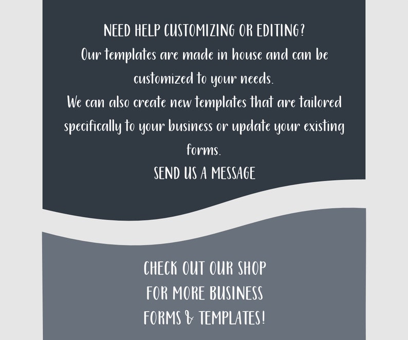 May include: Text on a gray background with a white border. The text reads: "NEED HELP CUSTOMIZING OR EDITING? Our templates are made in house and can be customized to your needs. We can also create new templates that are tailored specifically to your business or update your existing forms. SEND US A MESSAGE CHECK OUT OUR SHOP FOR MORE BUSINESS FORMS & TEMPLATES!"