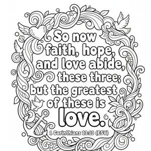 May include: A black and white coloring page featuring the text So now faith, hope, and love abide, these three; but the greatest of these is love. 1 Corinthians 13:13 (ESV) surrounded by a decorative border of swirling vines, a heart, and doves.