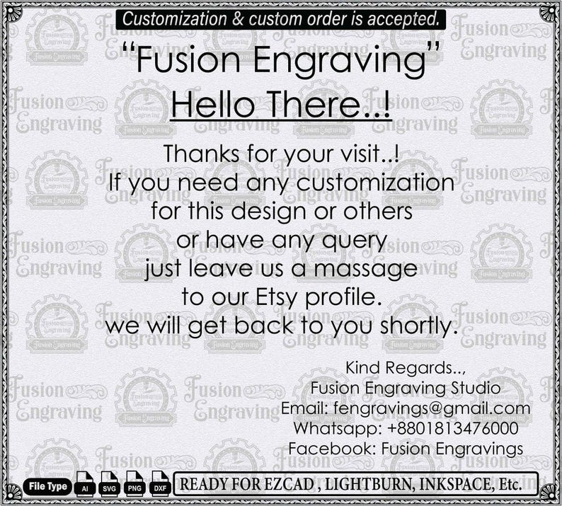 Puede incluir: Un letrero informativo blanco con un fondo del logotipo de Fusion Engraving repetido. El texto dice: Customization & custom order is accepted. Fusion Engraving Hello There..! Thanks for your visit..! If you need any customization for this design or others or have any query just leave us a massage to our Etsy profile. we will get back to you shortly. Kind Regards.., Fusion Engraving Studio Email: fengravings@gmail.com Whatsapp: +8801813476000 Facebook: Fusion Engravings. File Type AI SVG PNG DXF READY FOR EZCAD, LIGHTBURN, INKSPACE, Etc.
