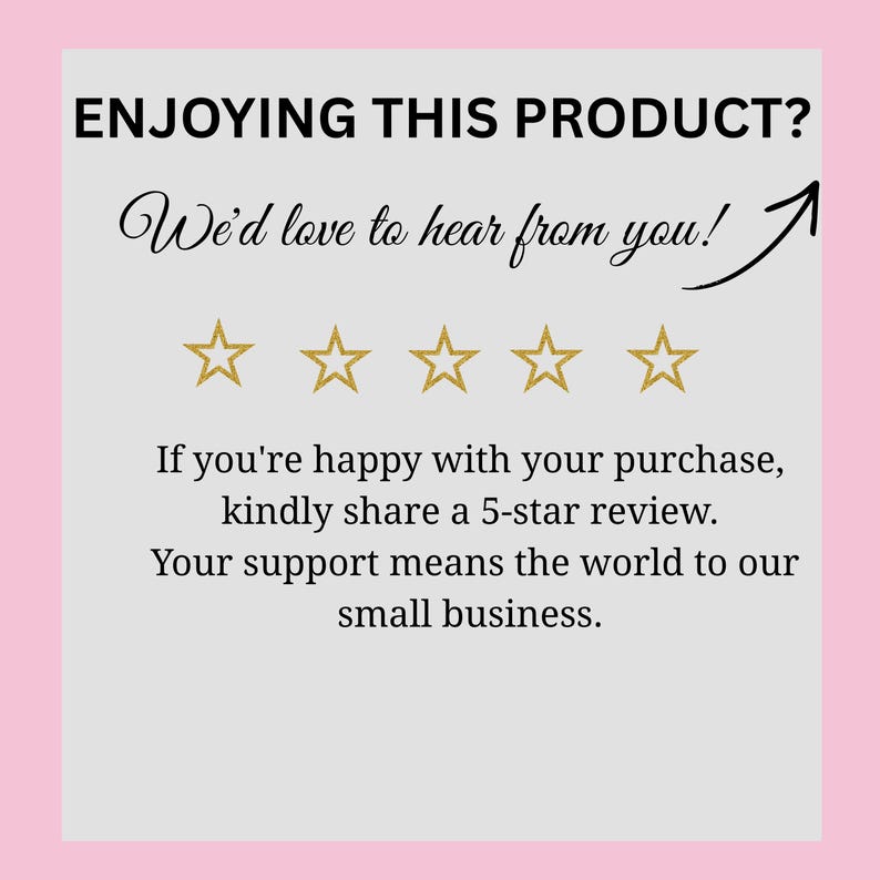 May include: A light gray square card with a pink border featuring the black text ENJOYING THIS PRODUCT? We'd love to hear from you! with an arrow pointing up, five gold outlined stars, and the text If you're happy with your purchase, kindly share a 5-star review. Your support means the world to our small business.