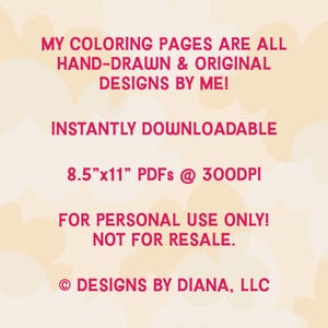 May include: A pink and white graphic with the text "MY COLORING PAGES ARE ALL HAND-DRAWN & ORIGINAL DESIGNS BY ME! INSTANTLY DOWNLOADABLE 8.5"x11" PDFs @ 300DPI FOR PERSONAL USE ONLY! NOT FOR RESALE. &copy; DESIGNS BY DIANA, LLC"