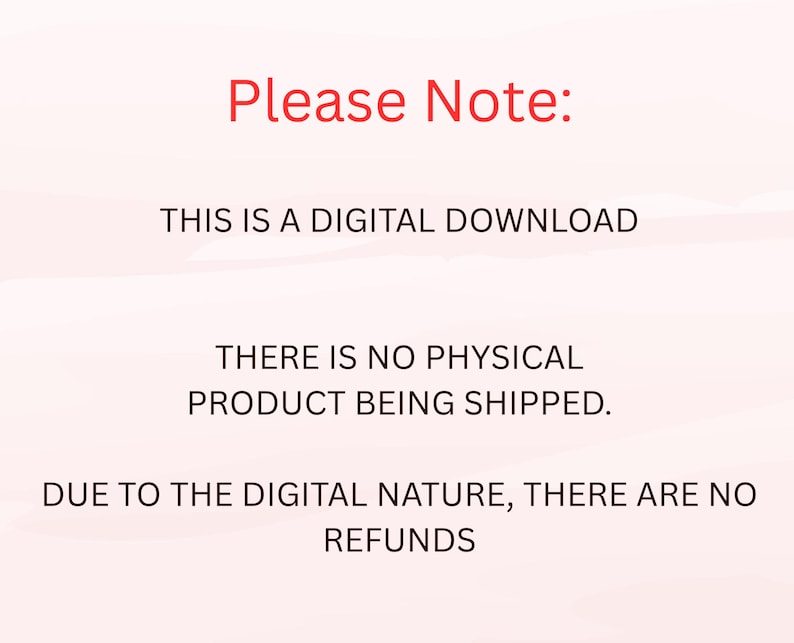 May include: A digital graphic with a light pink background featuring red text that reads Please Note: followed by black text stating THIS IS A DIGITAL DOWNLOAD, THERE IS NO PHYSICAL PRODUCT BEING SHIPPED, and DUE TO THE DIGITAL NATURE, THERE ARE NO REFUNDS.