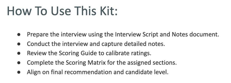 May include: A white document with the heading How To Use This Kit: followed by a bulleted list: Prepare the interview using the Interview Script and Notes document. Conduct the interview and capture detailed notes. Review the Scoring Guide to calibrate ratings. Complete the Scoring Matrix for the assigned sections. Align on final recommendation and candidate level.
