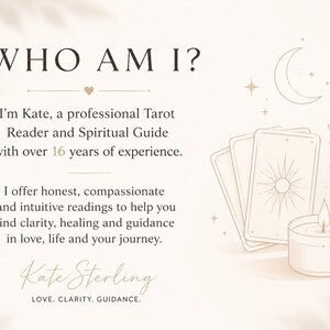 May include: A beige graphic featuring the text WHO AM I? I'm Kate, a professional Tarot Reader and Spiritual Guide with over 16 years of experience. I offer honest, compassionate and intuitive readings. Includes illustrations of tarot cards, a crescent moon, a lit candle, and a leafy branch. Signed Kate Sterling, LOVE. CLARITY. GUIDANCE.