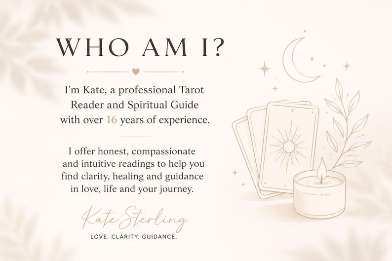 May include: A beige graphic featuring the text WHO AM I? I'm Kate, a professional Tarot Reader and Spiritual Guide with over 16 years of experience. I offer honest, compassionate and intuitive readings. Includes illustrations of tarot cards, a crescent moon, a lit candle, and a leafy branch. Signed Kate Sterling, LOVE. CLARITY. GUIDANCE.