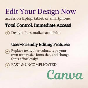 May include: A digital graphic with the text Edit Your Design Now, access on laptop, tablet, or smartphone. Total Control. Immediate Access! Design, Personalize, and Print. User-Friendly Editing Features: Replace texts, alter colors, type your own text, resize fonts size, and change fonts effortlessly! FAST & UNCOMPLICATED. Canva.