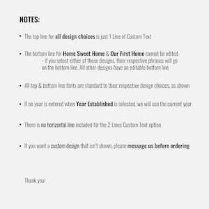 May include: A list of notes for customizing a design. The top line for all design choices is just 1 line of custom text. The bottom line for "Home Sweet Home" and "Our First Home" cannot be edited. If you select either of these designs, their respective phrases will go on the bottom line. All other designs have an editable bottom line. All top and bottom line fonts are standard to their respective design choices, as shown. If no year is entered when "Year Established" is selected, we will use the current year. There is no horizontal line included for the 2 lines custom text option. If you want a custom design that isn't shown, please message us before ordering. Thank you!