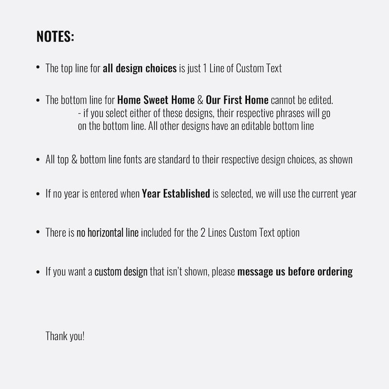 May include: A list of notes for customizing a design. The top line for all design choices is just 1 line of custom text. The bottom line for "Home Sweet Home" and "Our First Home" cannot be edited. If you select either of these designs, their respective phrases will go on the bottom line. All other designs have an editable bottom line. All top and bottom line fonts are standard to their respective design choices, as shown. If no year is entered when "Year Established" is selected, we will use the current year. There is no horizontal line included for the 2 lines custom text option. If you want a custom design that isn't shown, please message us before ordering. Thank you!