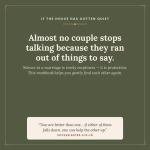 May include: A dark olive green graphic print featuring white text that reads: IF THE HOUSE HAS GOTTEN QUIET. Almost no couple stops talking because they ran out of things to say. Silence in a marriage is rarely emptiness&mdash;it is protection. This workbook helps you gently find each other again. A white rectangular box at the bottom contains the quote: Two are better than one... if either of them falls down, one can help the other up. ECCLESIASTES 4:9-10.