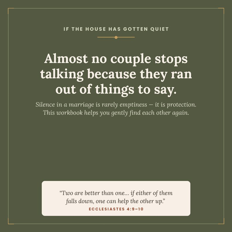 May include: A dark olive green graphic print featuring white text that reads: IF THE HOUSE HAS GOTTEN QUIET. Almost no couple stops talking because they ran out of things to say. Silence in a marriage is rarely emptiness&mdash;it is protection. This workbook helps you gently find each other again. A white rectangular box at the bottom contains the quote: Two are better than one... if either of them falls down, one can help the other up. ECCLESIASTES 4:9-10.