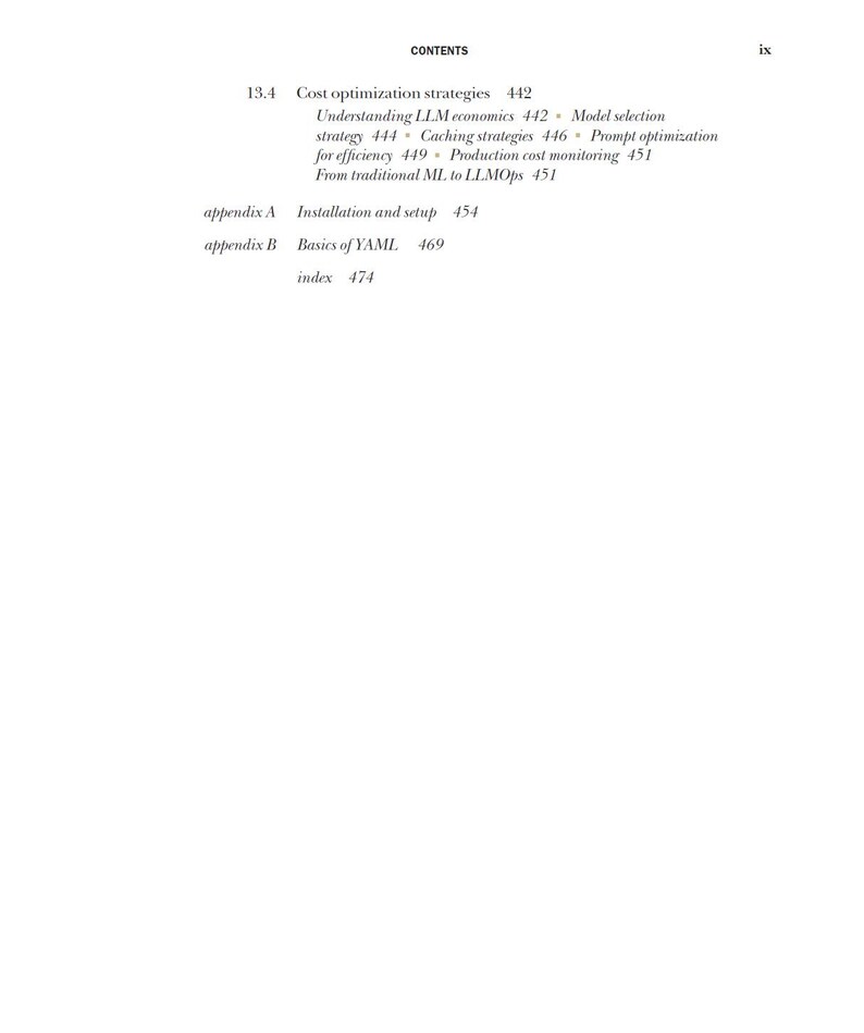 May include: A page from a book titled CONTENTS, page ix, listing section 13.4 Cost optimization strategies 442, Understanding LLM economics 442, Model selection strategy 444, Caching strategies 446, Prompt optimization for efficiency 449, Production cost monitoring 451, From traditional ML to LLMOps 451, appendix A Installation and setup 454, appendix B Basics of YAML 469, index 474.