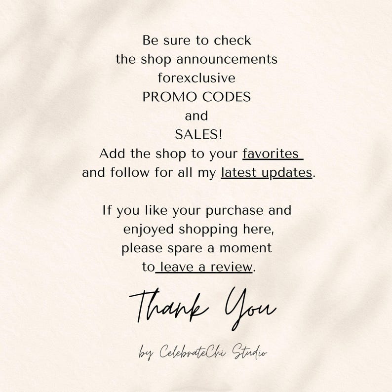 May include: A beige informational graphic with black text that reads: Be sure to check the shop announcements forexclusive PROMO CODES and SALES! Add the shop to your favorites and follow for all my latest updates. If you like your purchase and enjoyed shopping here, please spare a moment to leave a review. Thank You by CelebrateChi Studio.
