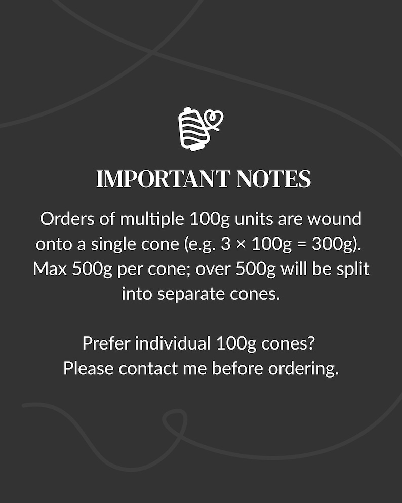 May include: A dark gray informational graphic featuring a white thread spool icon and the text: IMPORTANT NOTES. Orders of multiple 100g units are wound onto a single cone (e.g. 3 x 100g = 300g). Max 500g per cone; over 500g will be split into separate cones. Prefer individual 100g cones? Please contact me before ordering.