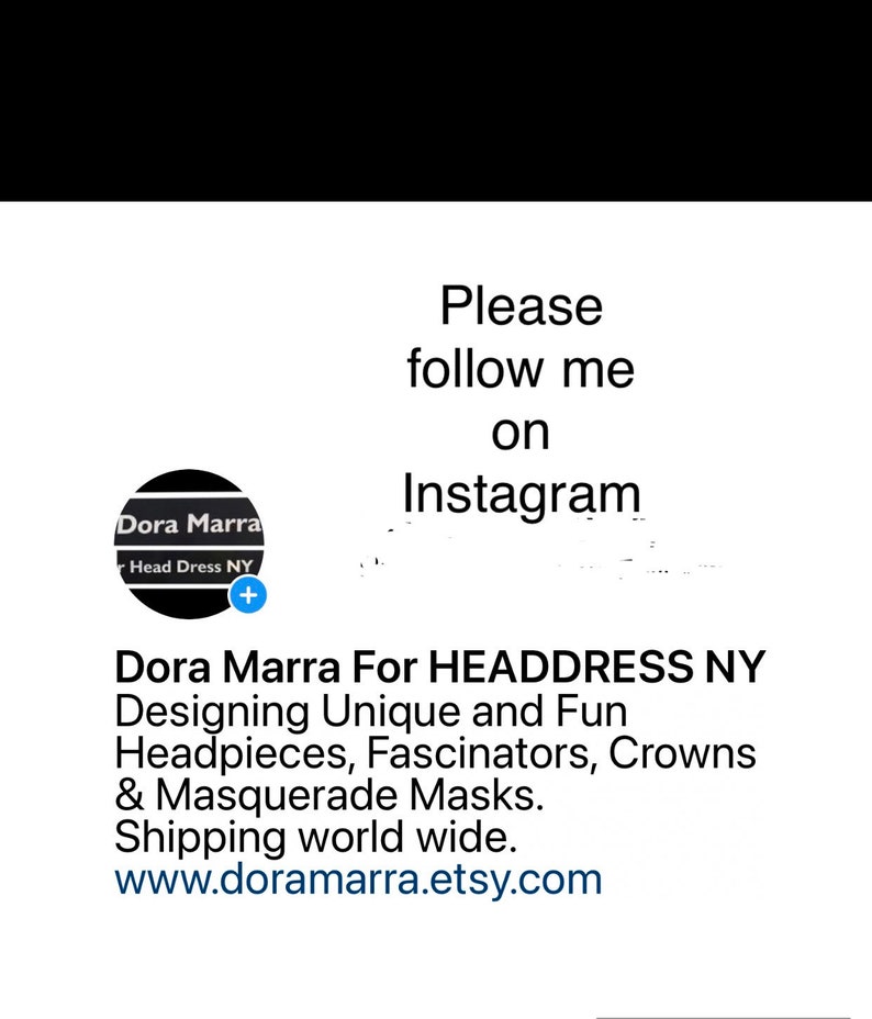 May include: A logo for Dora Marra Head Dress NY, a business that designs unique and fun headpieces, fascinators, crowns, and masquerade masks. The logo is a black circle with the text "Dora Marra" and "Head Dress NY" in white. The text "Please follow me on Instagram" is above the logo. The text "Dora Marra For HEADDRESS NY Designing Unique and Fun Headpieces, Fascinators, Crowns & Masquerade Masks. Shipping world wide. www.doramarra.etsy.com" is below the logo.