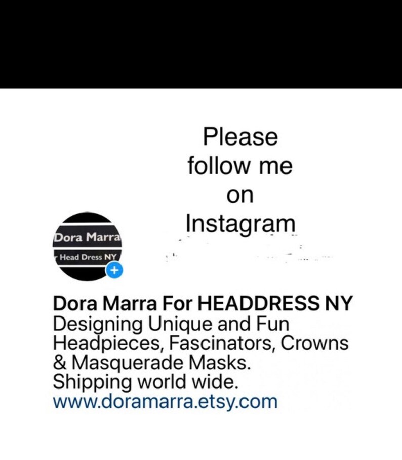 May include: A black and white logo for Dora Marra Head Dress NY. The logo features a circle with the text "Dora Marra" and "Head Dress NY". The text "Please follow me on Instagram" is above the logo. Below the logo is the text "Dora Marra For HEADDRESS NY Designing Unique and Fun Headpieces, Fascinators, Crowns & Masquerade Masks. Shipping world wide. www.doramarra.etsy.com"