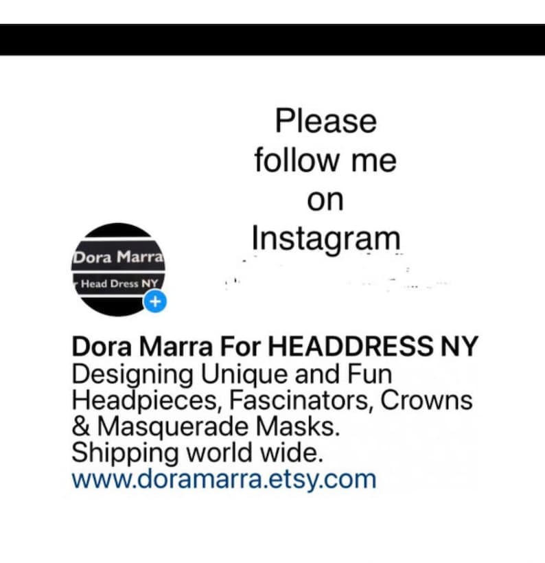 May include: A black and white logo for Dora Marra Head Dress NY. The logo features a stylized image of a headpiece. The text "Please follow me on Instagram" is displayed above the logo. Below the logo, the text "Dora Marra For HEADDRESS NY Designing Unique and Fun Headpieces, Fascinators, Crowns & Masquerade Masks. Shipping world wide. www.doramarra.etsy.com" is displayed.