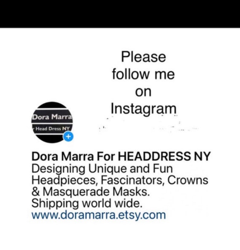 May include: White background with text that reads "Please follow me on Instagram". Below the text is a logo for Dora Marra Head Dress NY. The text below the logo reads "Dora Marra For HEADDRESS NY Designing Unique and Fun Headpieces, Fascinators, Crowns & Masquerade Masks."